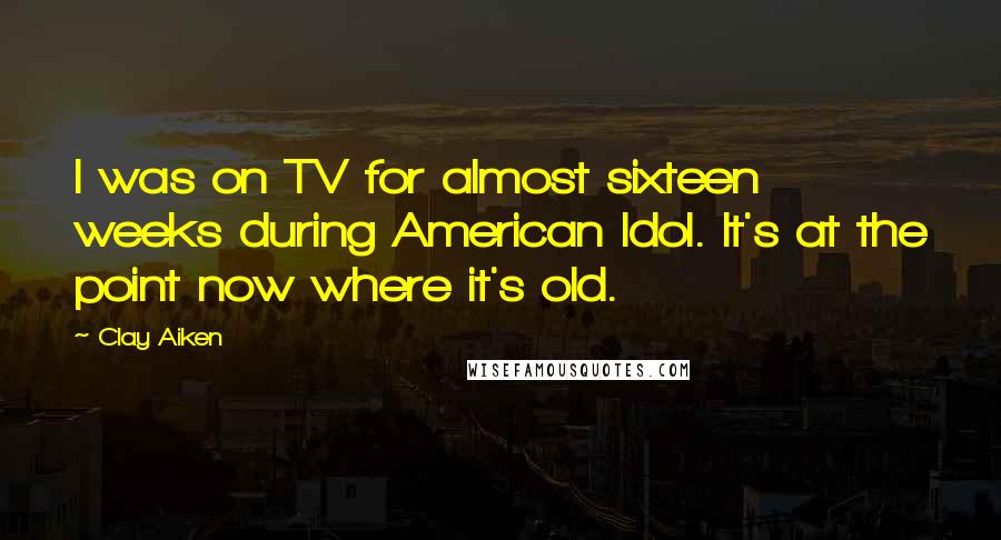 Clay Aiken Quotes: I was on TV for almost sixteen weeks during American Idol. It's at the point now where it's old.