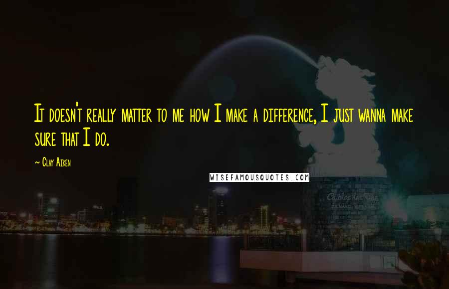 Clay Aiken Quotes: It doesn't really matter to me how I make a difference, I just wanna make sure that I do.