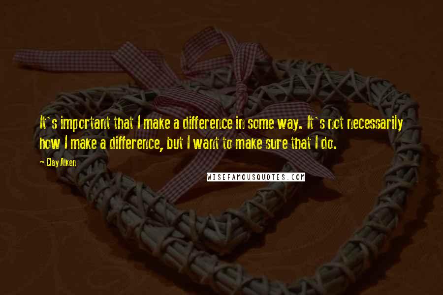 Clay Aiken Quotes: It's important that I make a difference in some way. It's not necessarily how I make a difference, but I want to make sure that I do.