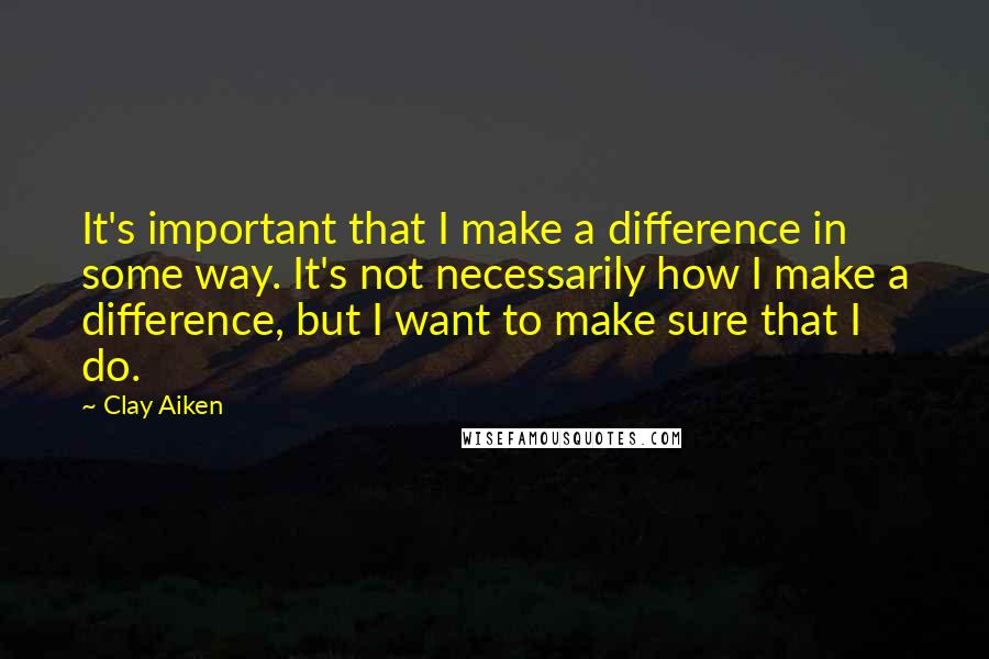 Clay Aiken Quotes: It's important that I make a difference in some way. It's not necessarily how I make a difference, but I want to make sure that I do.