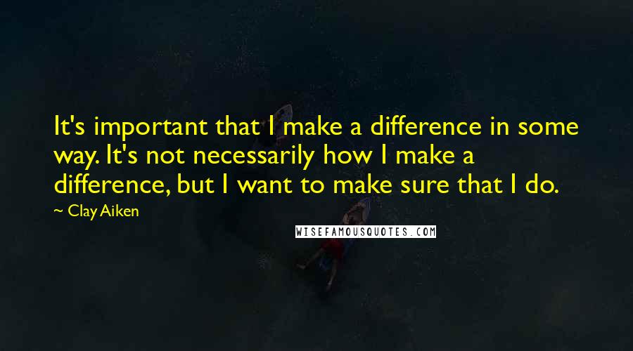 Clay Aiken Quotes: It's important that I make a difference in some way. It's not necessarily how I make a difference, but I want to make sure that I do.