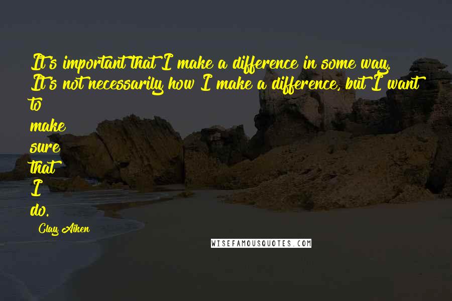 Clay Aiken Quotes: It's important that I make a difference in some way. It's not necessarily how I make a difference, but I want to make sure that I do.