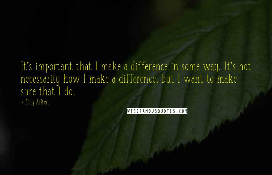 Clay Aiken Quotes: It's important that I make a difference in some way. It's not necessarily how I make a difference, but I want to make sure that I do.