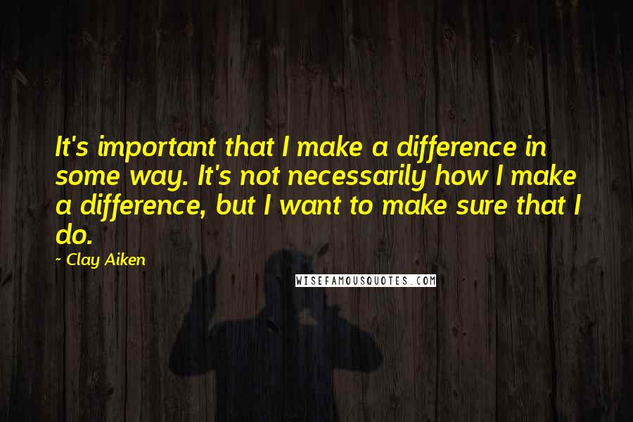Clay Aiken Quotes: It's important that I make a difference in some way. It's not necessarily how I make a difference, but I want to make sure that I do.