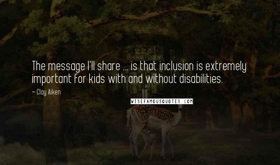 Clay Aiken Quotes: The message I'll share ... is that inclusion is extremely important for kids with and without disabilities.