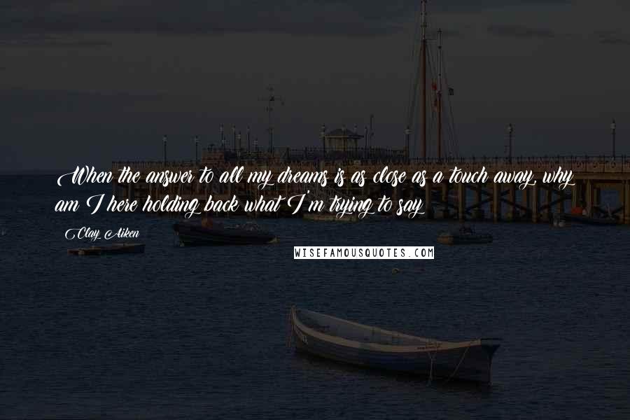 Clay Aiken Quotes: When the answer to all my dreams is as close as a touch away, why am I here holding back what I'm trying to say?