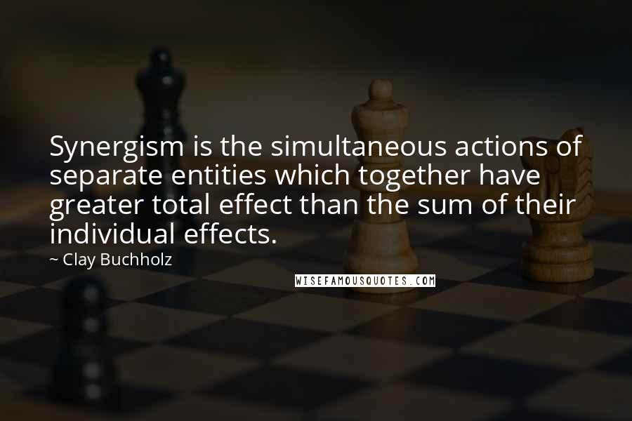 Clay Buchholz Quotes: Synergism is the simultaneous actions of separate entities which together have greater total effect than the sum of their individual effects.
