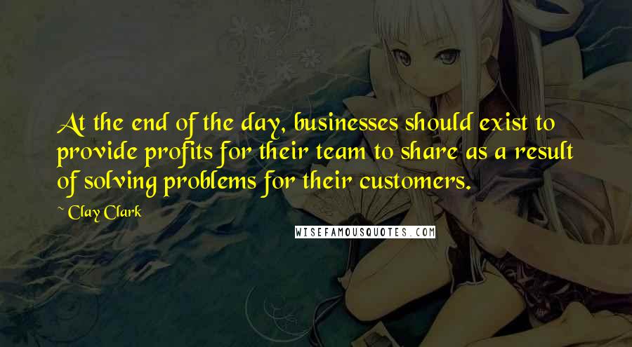 Clay Clark Quotes: At the end of the day, businesses should exist to provide profits for their team to share as a result of solving problems for their customers.