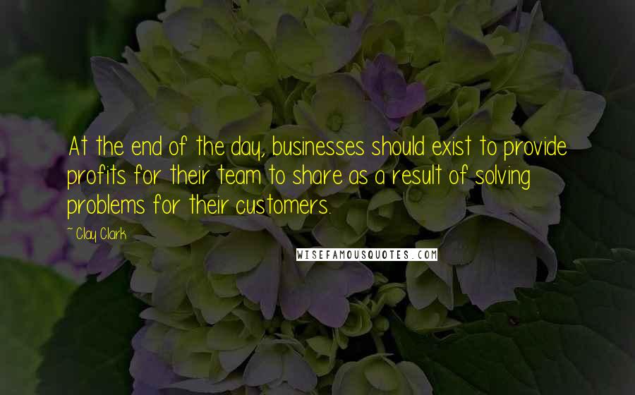 Clay Clark Quotes: At the end of the day, businesses should exist to provide profits for their team to share as a result of solving problems for their customers.