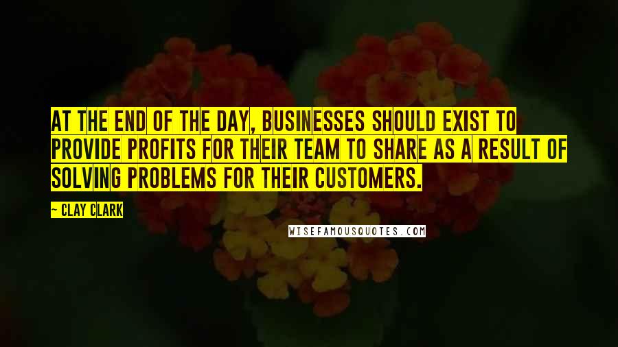 Clay Clark Quotes: At the end of the day, businesses should exist to provide profits for their team to share as a result of solving problems for their customers.