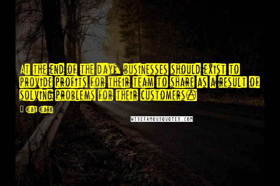 Clay Clark Quotes: At the end of the day, businesses should exist to provide profits for their team to share as a result of solving problems for their customers.