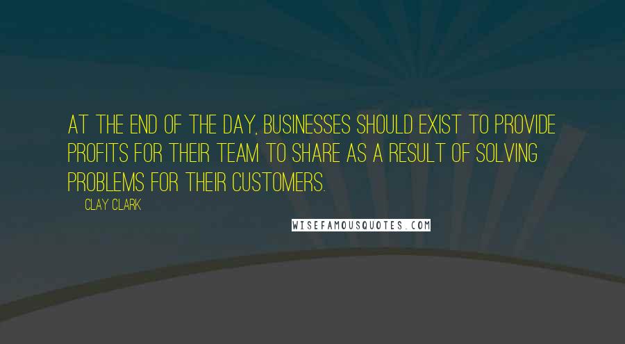 Clay Clark Quotes: At the end of the day, businesses should exist to provide profits for their team to share as a result of solving problems for their customers.