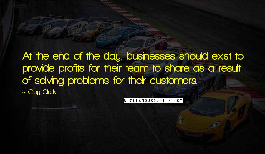 Clay Clark Quotes: At the end of the day, businesses should exist to provide profits for their team to share as a result of solving problems for their customers.