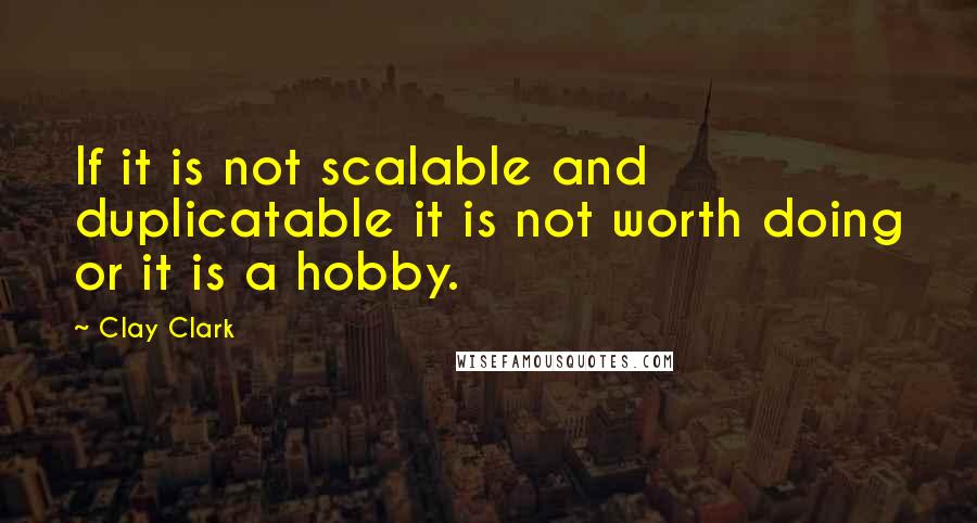 Clay Clark Quotes: If it is not scalable and duplicatable it is not worth doing or it is a hobby.