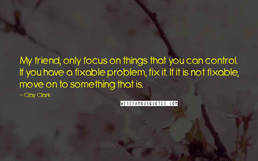 Clay Clark Quotes: My friend, only focus on things that you can control. If you have a fixable problem, fix it. If it is not fixable, move on to something that is.