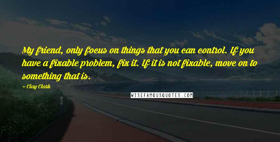 Clay Clark Quotes: My friend, only focus on things that you can control. If you have a fixable problem, fix it. If it is not fixable, move on to something that is.