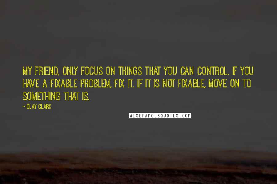 Clay Clark Quotes: My friend, only focus on things that you can control. If you have a fixable problem, fix it. If it is not fixable, move on to something that is.