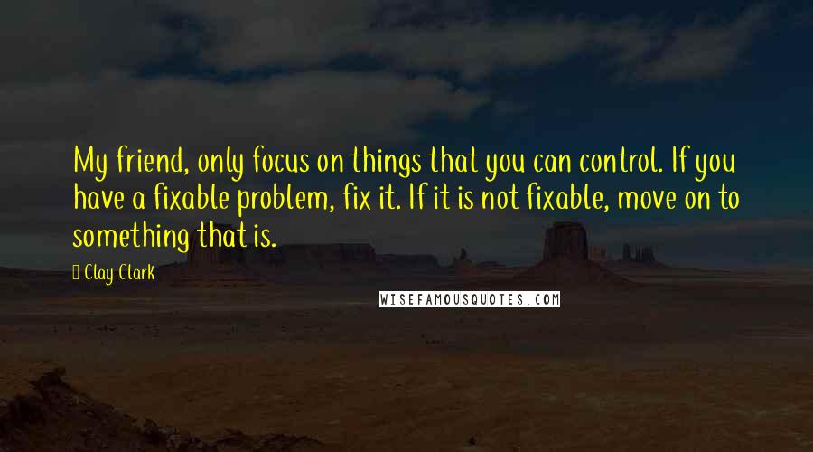 Clay Clark Quotes: My friend, only focus on things that you can control. If you have a fixable problem, fix it. If it is not fixable, move on to something that is.