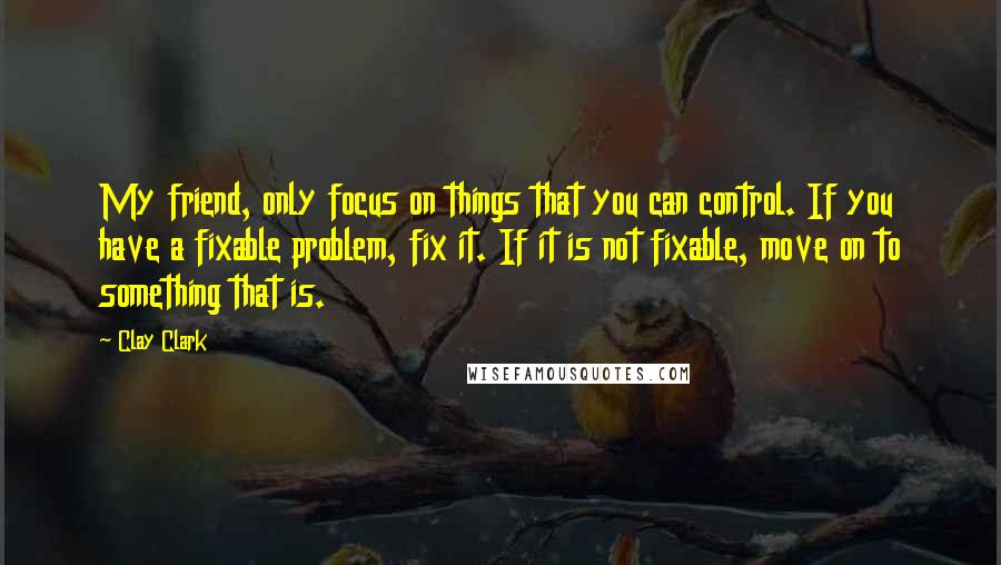 Clay Clark Quotes: My friend, only focus on things that you can control. If you have a fixable problem, fix it. If it is not fixable, move on to something that is.