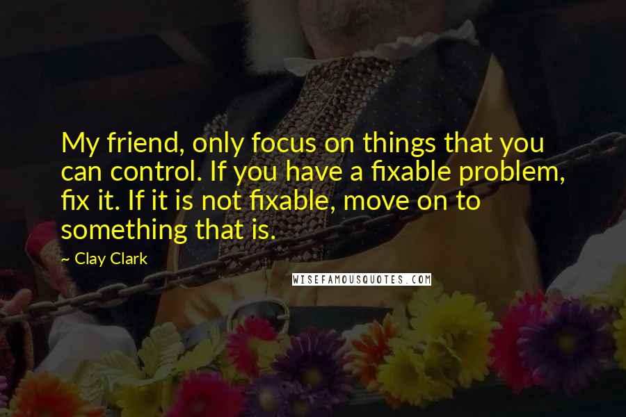 Clay Clark Quotes: My friend, only focus on things that you can control. If you have a fixable problem, fix it. If it is not fixable, move on to something that is.