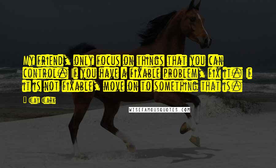 Clay Clark Quotes: My friend, only focus on things that you can control. If you have a fixable problem, fix it. If it is not fixable, move on to something that is.