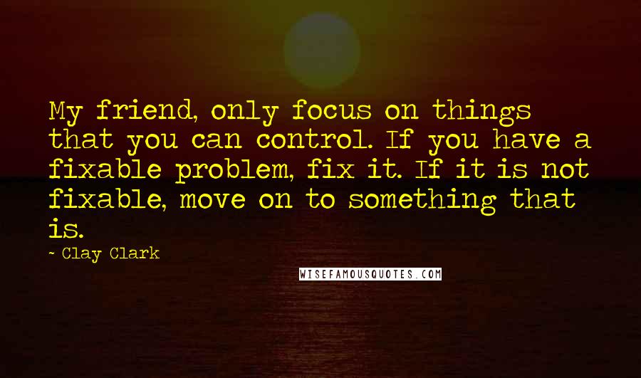 Clay Clark Quotes: My friend, only focus on things that you can control. If you have a fixable problem, fix it. If it is not fixable, move on to something that is.