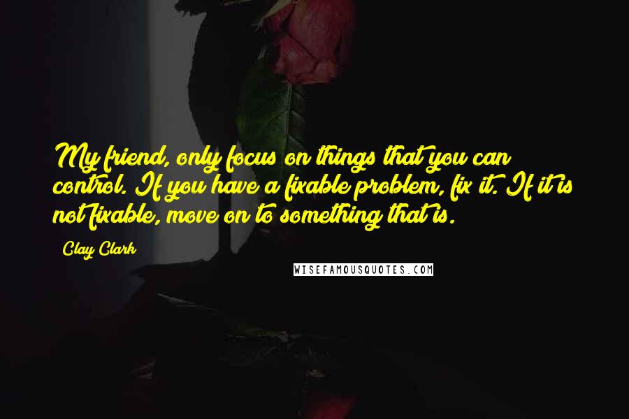 Clay Clark Quotes: My friend, only focus on things that you can control. If you have a fixable problem, fix it. If it is not fixable, move on to something that is.