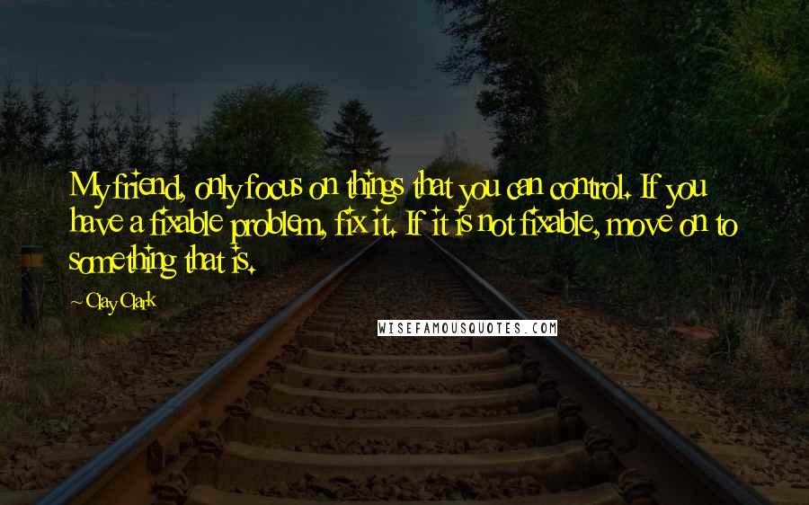 Clay Clark Quotes: My friend, only focus on things that you can control. If you have a fixable problem, fix it. If it is not fixable, move on to something that is.