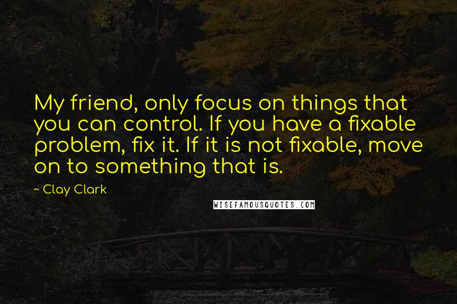 Clay Clark Quotes: My friend, only focus on things that you can control. If you have a fixable problem, fix it. If it is not fixable, move on to something that is.