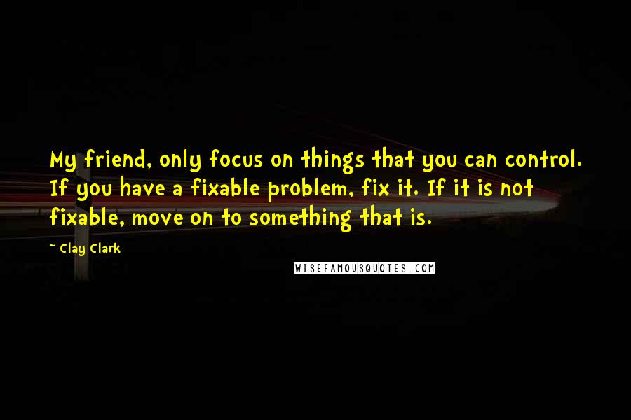 Clay Clark Quotes: My friend, only focus on things that you can control. If you have a fixable problem, fix it. If it is not fixable, move on to something that is.