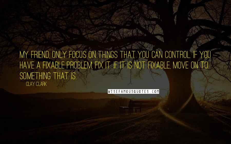 Clay Clark Quotes: My friend, only focus on things that you can control. If you have a fixable problem, fix it. If it is not fixable, move on to something that is.