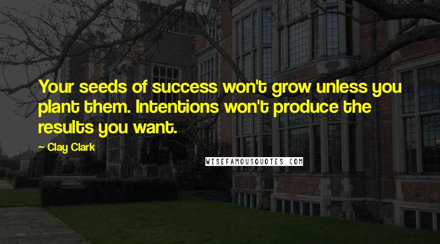 Clay Clark Quotes: Your seeds of success won't grow unless you plant them. Intentions won't produce the results you want.