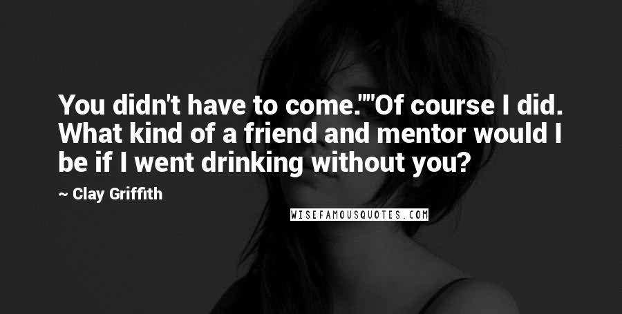 Clay Griffith Quotes: You didn't have to come.""Of course I did. What kind of a friend and mentor would I be if I went drinking without you?