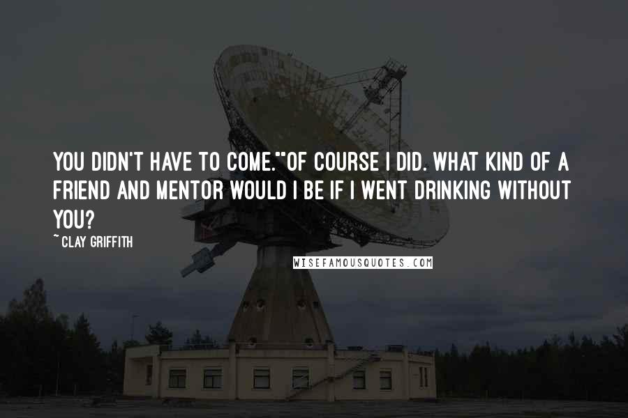 Clay Griffith Quotes: You didn't have to come.""Of course I did. What kind of a friend and mentor would I be if I went drinking without you?