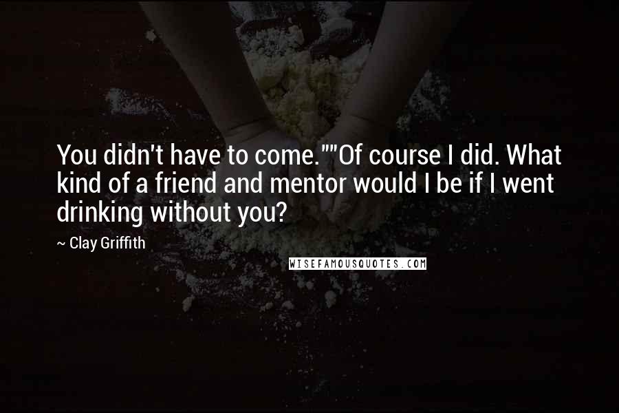 Clay Griffith Quotes: You didn't have to come.""Of course I did. What kind of a friend and mentor would I be if I went drinking without you?