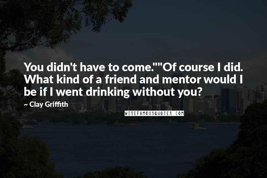 Clay Griffith Quotes: You didn't have to come.""Of course I did. What kind of a friend and mentor would I be if I went drinking without you?