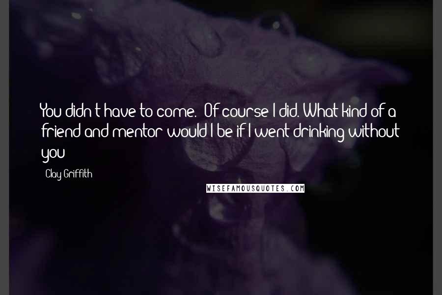 Clay Griffith Quotes: You didn't have to come.""Of course I did. What kind of a friend and mentor would I be if I went drinking without you?