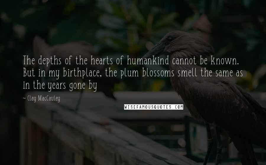 Clay MacCauley Quotes: The depths of the hearts of humankind cannot be known. But in my birthplace, the plum blossoms smell the same as in the years gone by