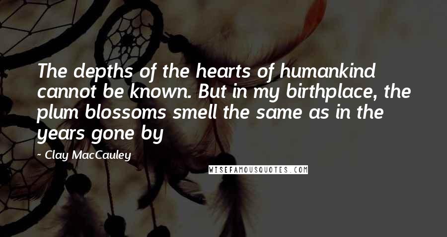 Clay MacCauley Quotes: The depths of the hearts of humankind cannot be known. But in my birthplace, the plum blossoms smell the same as in the years gone by