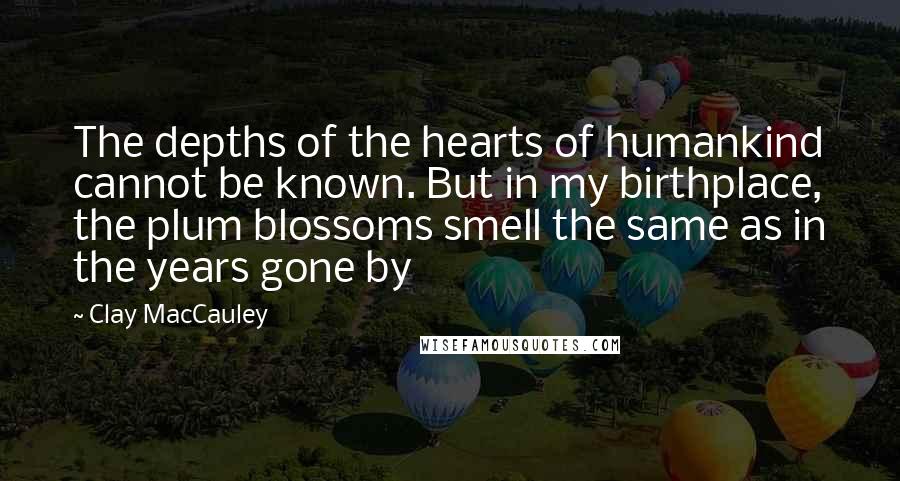 Clay MacCauley Quotes: The depths of the hearts of humankind cannot be known. But in my birthplace, the plum blossoms smell the same as in the years gone by