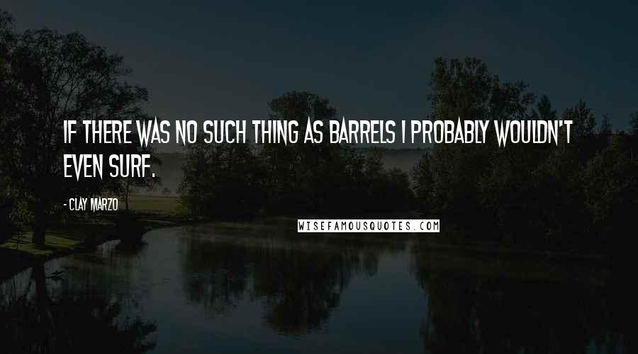 Clay Marzo Quotes: If there was no such thing as barrels I probably wouldn't even surf.