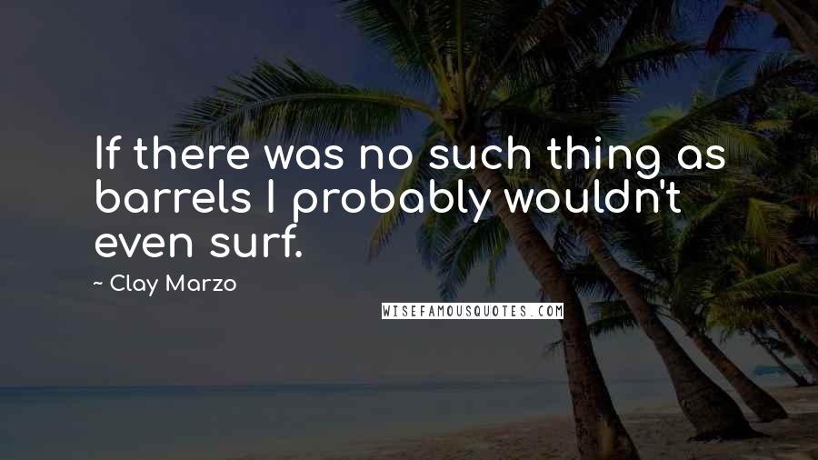 Clay Marzo Quotes: If there was no such thing as barrels I probably wouldn't even surf.