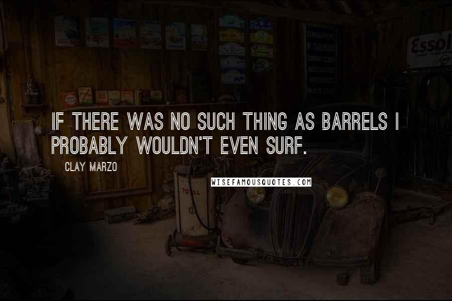 Clay Marzo Quotes: If there was no such thing as barrels I probably wouldn't even surf.