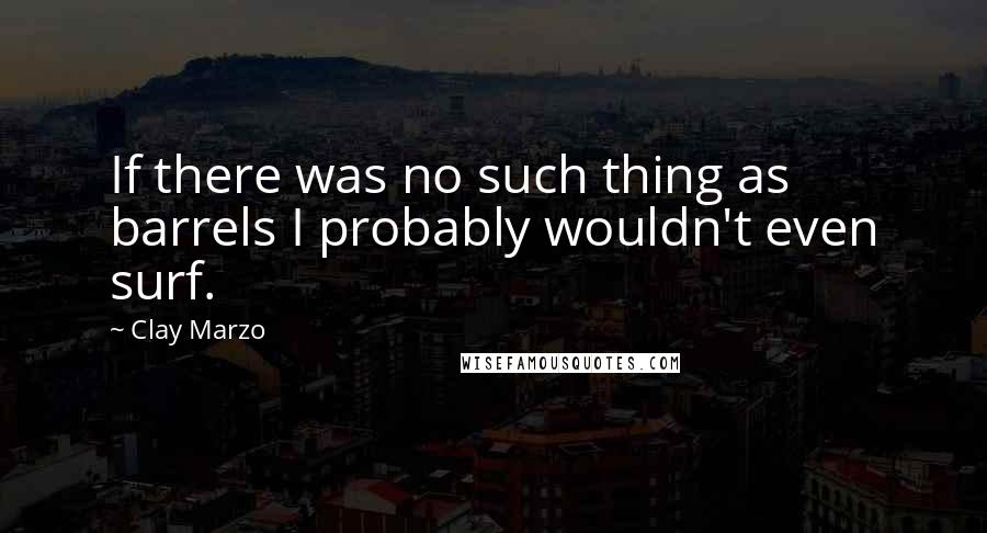 Clay Marzo Quotes: If there was no such thing as barrels I probably wouldn't even surf.