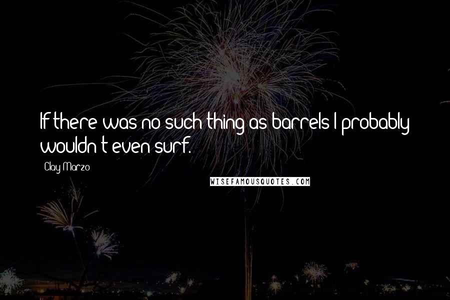 Clay Marzo Quotes: If there was no such thing as barrels I probably wouldn't even surf.