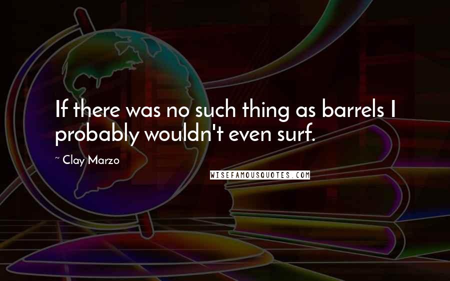 Clay Marzo Quotes: If there was no such thing as barrels I probably wouldn't even surf.