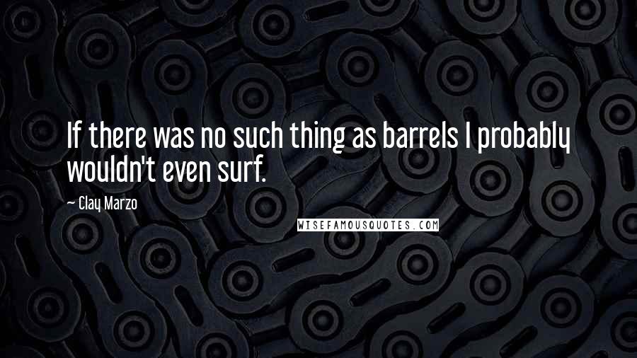 Clay Marzo Quotes: If there was no such thing as barrels I probably wouldn't even surf.