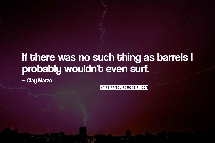 Clay Marzo Quotes: If there was no such thing as barrels I probably wouldn't even surf.