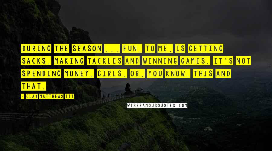 Clay Matthews III Quotes: During the season ... fun, to me, is getting sacks, making tackles and winning games. It's not spending money, girls, or, you know, this and that.