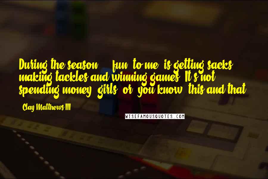 Clay Matthews III Quotes: During the season ... fun, to me, is getting sacks, making tackles and winning games. It's not spending money, girls, or, you know, this and that.